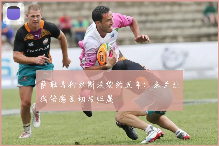 萨勒马科尔斯谈续约五年：米兰让我倍感亲切与归属