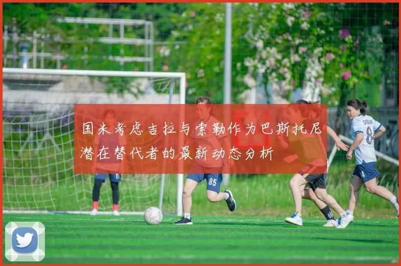 国米考虑吉拉与索勒作为巴斯托尼潜在替代者的最新动态分析