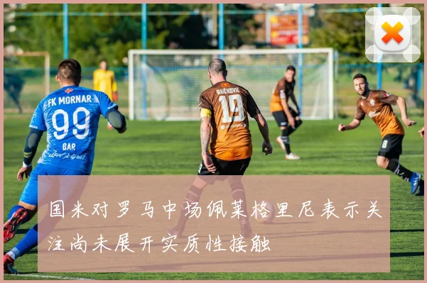 国米对罗马中场佩莱格里尼表示关注尚未展开实质性接触