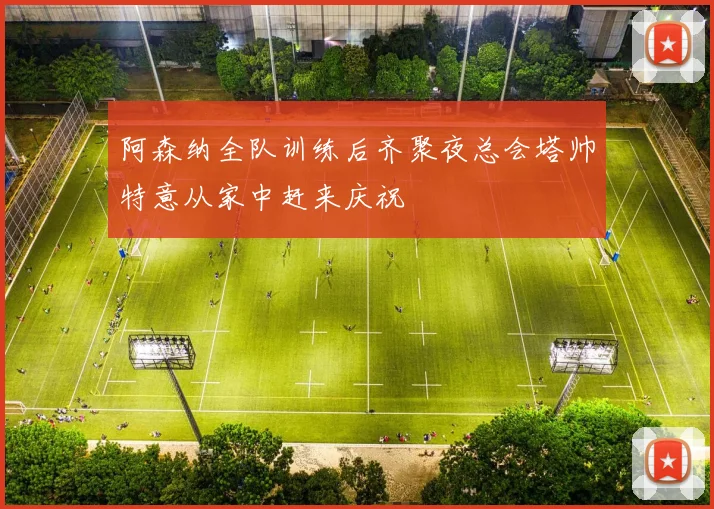 阿森纳全队训练后齐聚夜总会塔帅特意从家中赶来庆祝