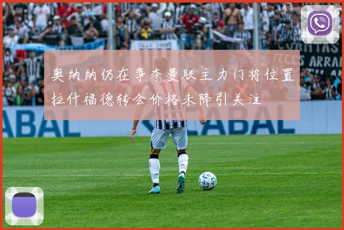 奥纳纳仍在争夺曼联主力门将位置拉什福德转会价格未降引关注