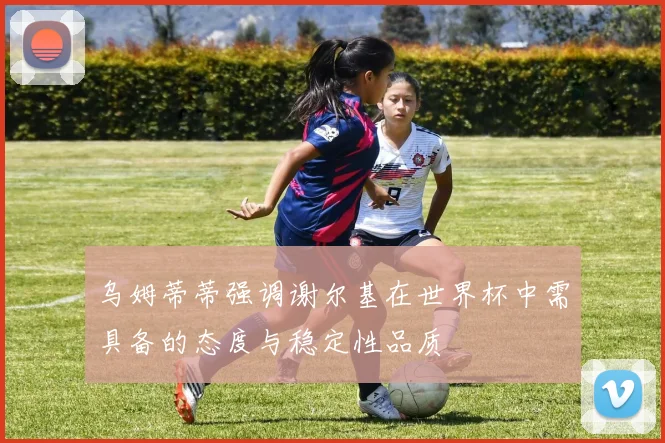乌姆蒂蒂强调谢尔基在世界杯中需具备的态度与稳定性品质