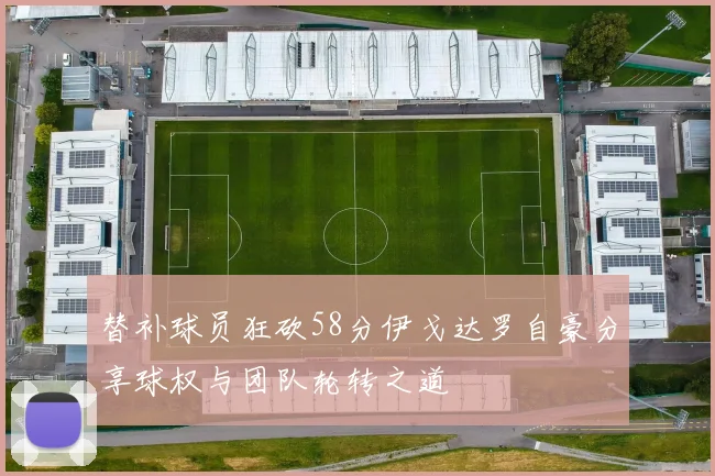 替补球员狂砍58分伊戈达罗自豪分享球权与团队轮转之道
