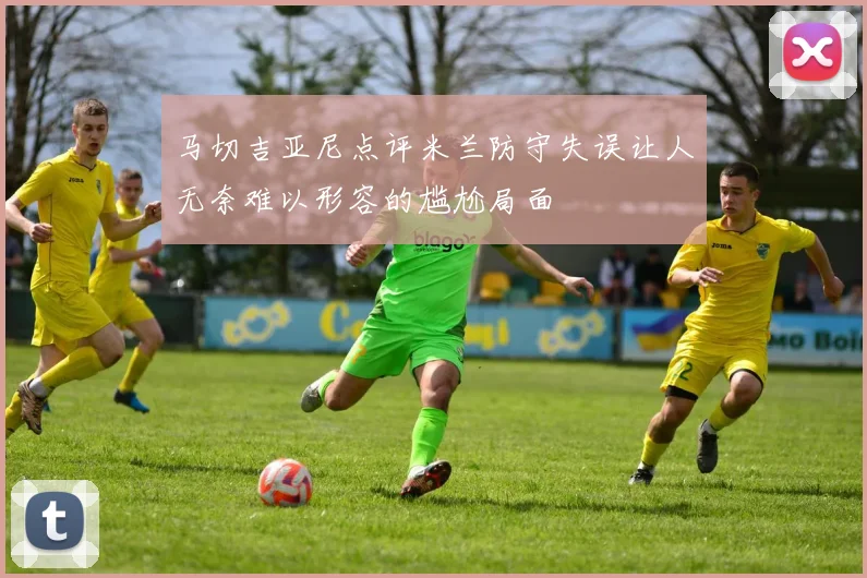 马切吉亚尼点评米兰防守失误让人无奈难以形容的尴尬局面