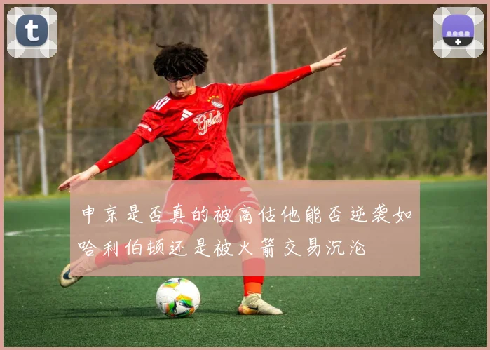 申京是否真的被高估他能否逆袭如哈利伯顿还是被火箭交易沉沦