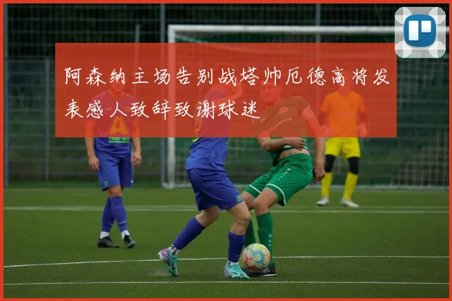 阿森纳主场告别战塔帅厄德高将发表感人致辞致谢球迷