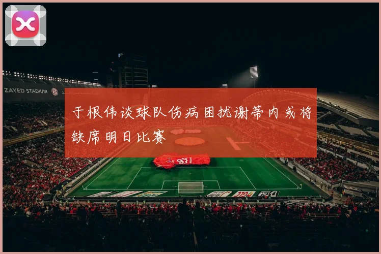 于根伟谈球队伤病困扰谢蒂内或将缺席明日比赛