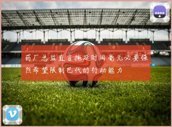 药厂总监直言拖延时间毫无必要强烈希望限制巴代的行动能力