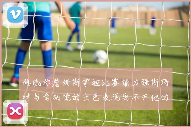 路威称詹姆斯掌控比赛能力强斯玛特与肯纳德的出色表现离不开他的指导