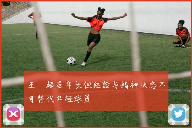 王燊超虽年长但经验与精神状态不可替代年轻球员
