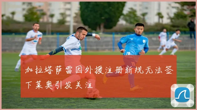 加拉塔萨雷因外援注册新规无法签下莱奥引发关注