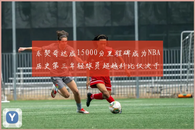 东契奇达成15000分里程碑成为NBA历史第三年轻球员超越科比仅次于詹姆斯和杜兰特