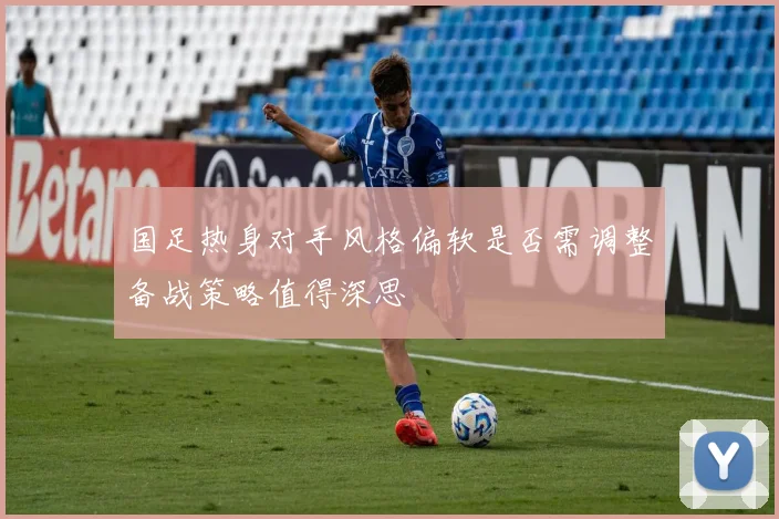 国足热身对手风格偏软是否需调整备战策略值得深思