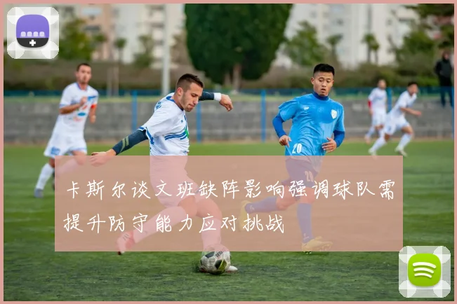 卡斯尔谈文班缺阵影响强调球队需提升防守能力应对挑战