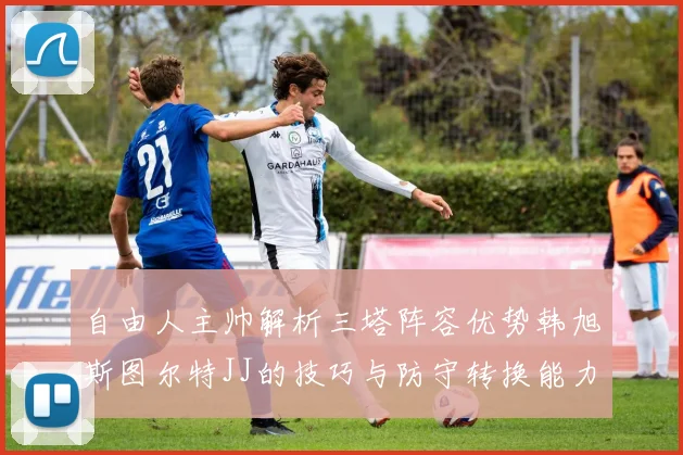 自由人主帅解析三塔阵容优势韩旭斯图尔特JJ的技巧与防守转换能力