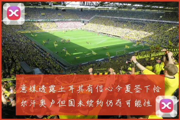 意媒透露土耳其有信心今夏签下恰尔汗奥卢但国米续约仍存可能性