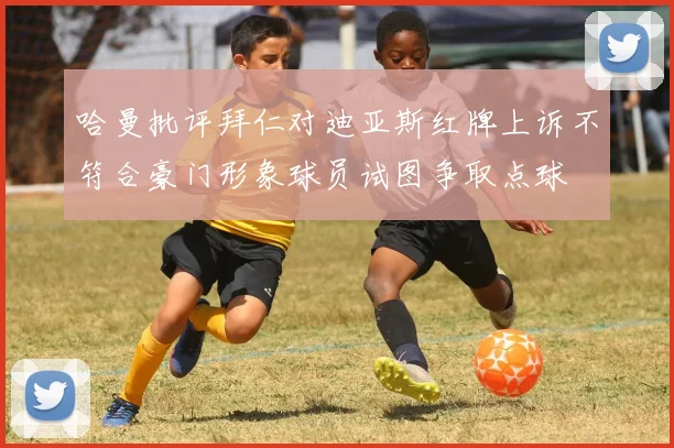 哈曼批评拜仁对迪亚斯红牌上诉不符合豪门形象球员试图争取点球