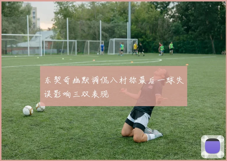 东契奇幽默调侃八村称最后一球失误影响三双表现