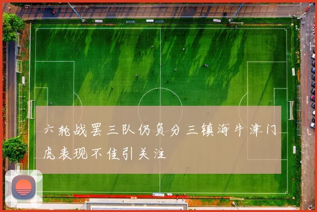 六轮战罢三队仍负分三镇海牛津门虎表现不佳引关注