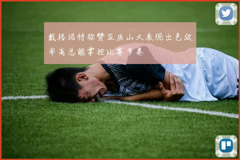 戴格诺特称赞亚历山大表现出色效率高总能掌控比赛节奏