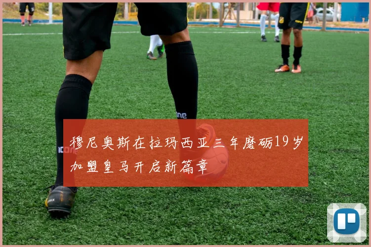穆尼奥斯在拉玛西亚三年磨砺19岁加盟皇马开启新篇章
