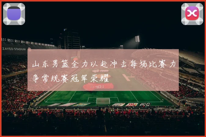 山东男篮全力以赴冲击每场比赛力争常规赛冠军荣耀