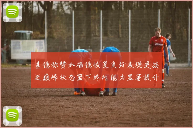 基德称赞加福德恢复良好表现更接近巅峰状态篮下终结能力显著提升